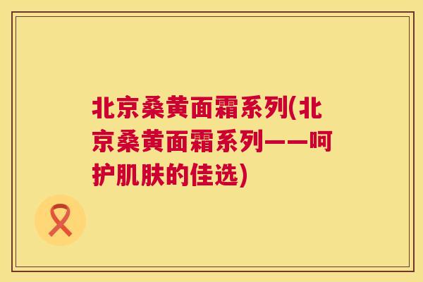 北京桑黄面霜系列(北京桑黄面霜系列——呵护的佳选)
