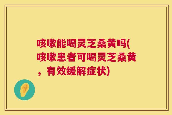 能喝灵芝桑黄吗(患者可喝灵芝桑黄，有效缓解症状)