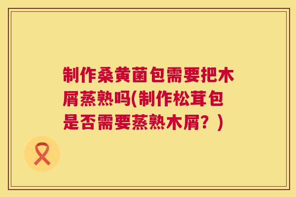制作桑黄菌包需要把木屑蒸熟吗(制作松茸包是否需要蒸熟木屑？)