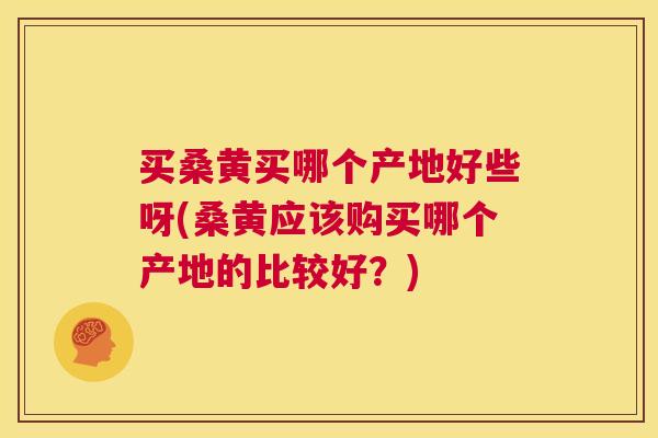 买桑黄买哪个产地好些呀(桑黄应该购买哪个产地的比较好？)