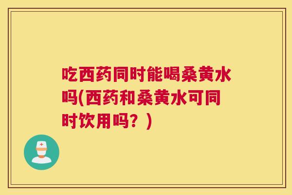 吃西药同时能喝桑黄水吗(西药和桑黄水可同时饮用吗？)