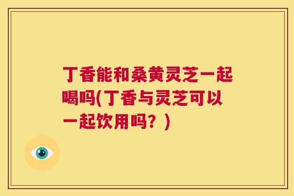 丁香能和桑黄灵芝一起喝吗(丁香与灵芝可以一起饮用吗？)