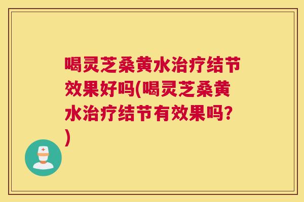 喝灵芝桑黄水结节效果好吗(喝灵芝桑黄水结节有效果吗？)