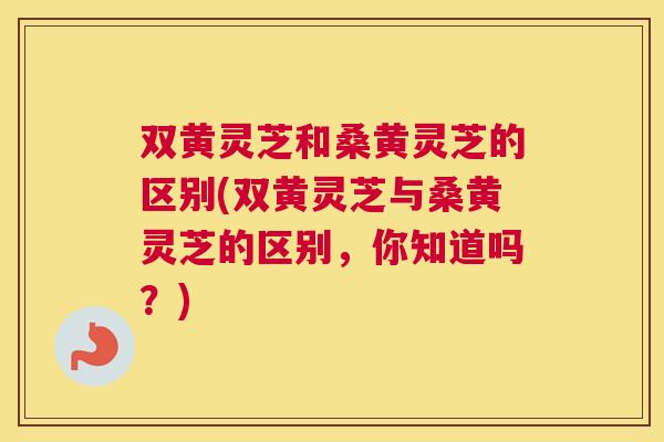 双黄灵芝和桑黄灵芝的区别(双黄灵芝与桑黄灵芝的区别，你知道吗？)