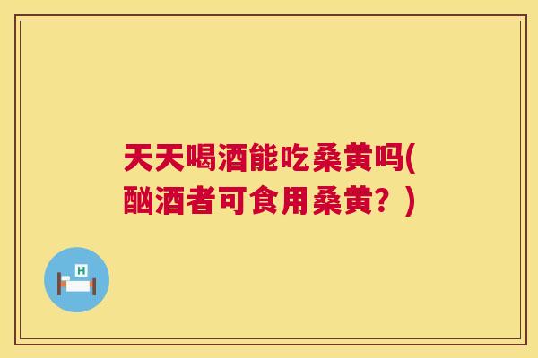 天天喝酒能吃桑黄吗(酗酒者可食用桑黄？)