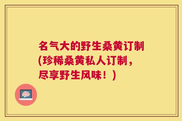 名气大的野生桑黄订制(珍稀桑黄私人订制，尽享野生风味！)