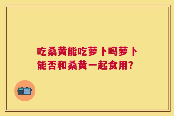 吃桑黄能吃萝卜吗萝卜能否和桑黄一起食用？