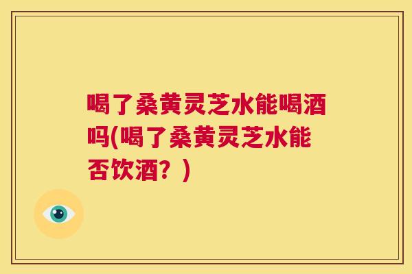 喝了桑黄灵芝水能喝酒吗(喝了桑黄灵芝水能否饮酒?) 喝了桑黄灵芝水能喝酒吗(喝了桑黄灵芝水能否饮酒?)
