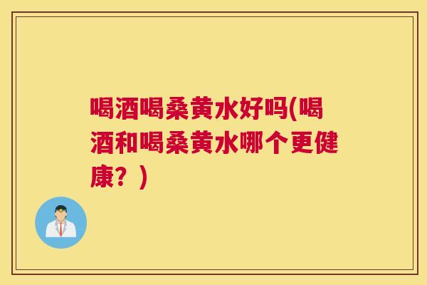 喝酒喝桑黄水好吗(喝酒和喝桑黄水哪个更健康？)