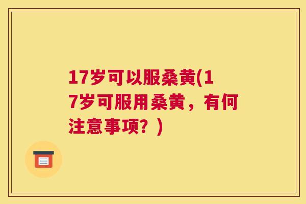 17岁可以服桑黄(17岁可服用桑黄,有何注意事项?) 17岁可以服桑黄(17岁可服用桑黄,有何注意事项?)