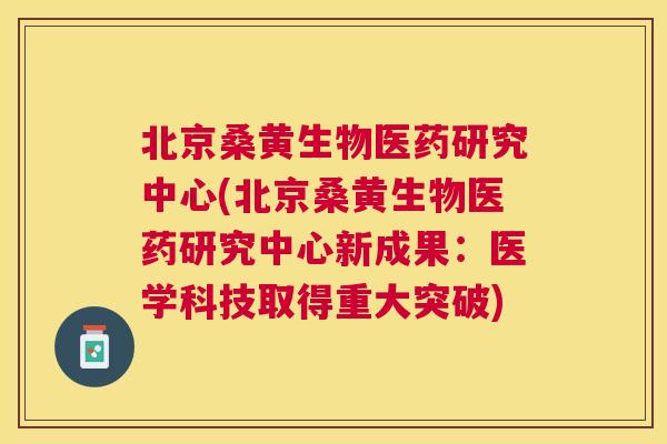 北京桑黄生物医药研究中心(北京桑黄生物医药研究中心新成果：医学科技取得重大突破)