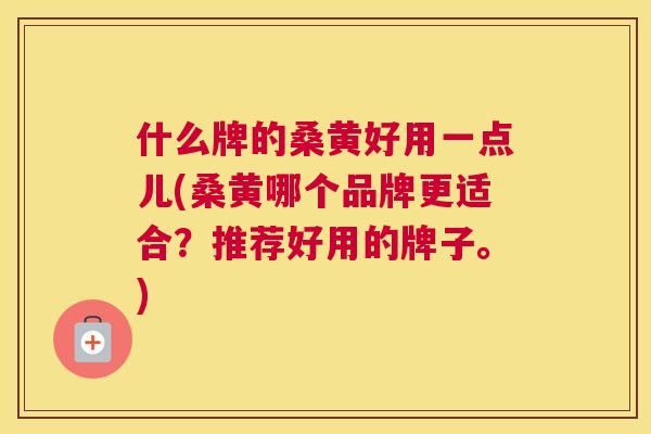 什么牌的桑黄好用一点儿(桑黄哪个品牌更适合？推荐好用的牌子。)
