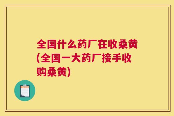 全国什么药厂在收桑黄(全国一大药厂接手收购桑黄)