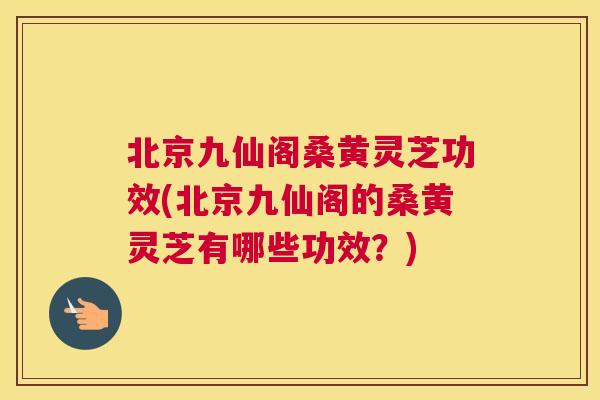 北京九仙阁桑黄灵芝功效(北京九仙阁的桑黄灵芝有哪些功效？)