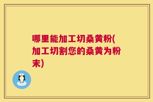 哪里能加工切桑黄粉(加工切割您的桑黄为粉末)