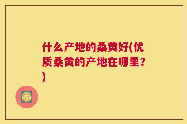 什么产地的桑黄好(优质桑黄的产地在哪里？)