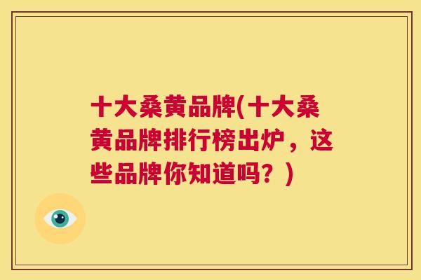 十大桑黄品牌(十大桑黄品牌排行榜出炉，这些品牌你知道吗？)