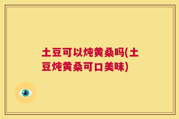土豆可以炖黄桑吗(土豆炖黄桑可口美味)