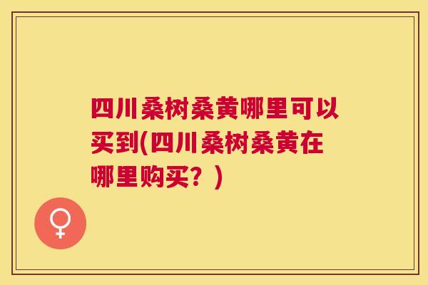 四川桑树桑黄哪里可以买到(四川桑树桑黄在哪里购买？)