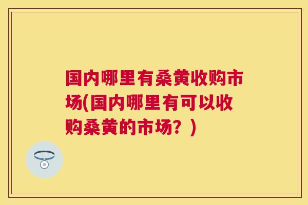 国内哪里有桑黄收购市场(国内哪里有可以收购桑黄的市场？)