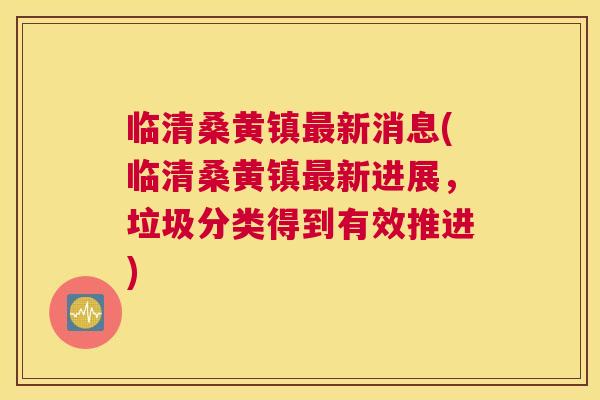 临清桑黄镇新消息(临清桑黄镇新进展，垃圾分类得到有效推进)