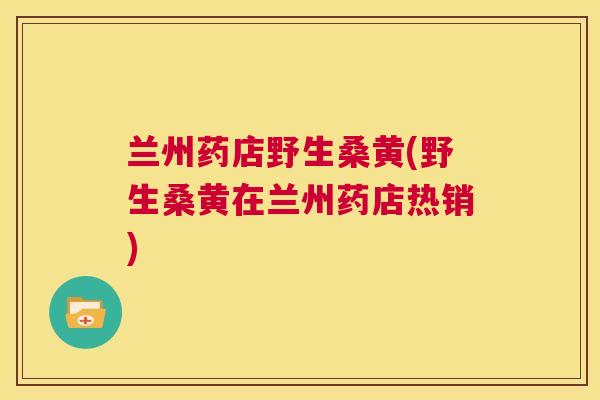 兰州药店野生桑黄(野生桑黄在兰州药店热销)