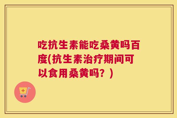 吃抗生素能吃桑黄吗百度(抗生素期间可以食用桑黄吗？)
