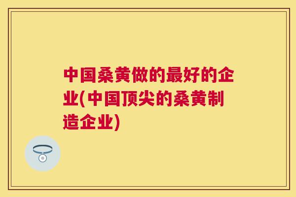中国桑黄做的好的企业(中国的桑黄制造企业)
