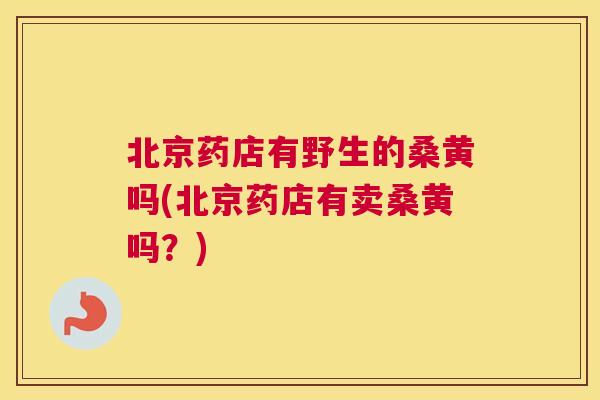 北京药店有野生的桑黄吗(北京药店有卖桑黄吗？)