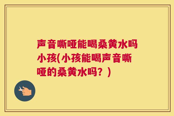 声音嘶哑能喝桑黄水吗小孩(小孩能喝声音嘶哑的桑黄水吗？)