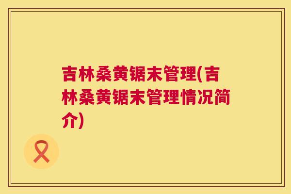 吉林桑黄锯末管理(吉林桑黄锯末管理情况简介)