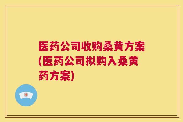 医药公司收购桑黄方案(医药公司拟购入桑黄药方案)