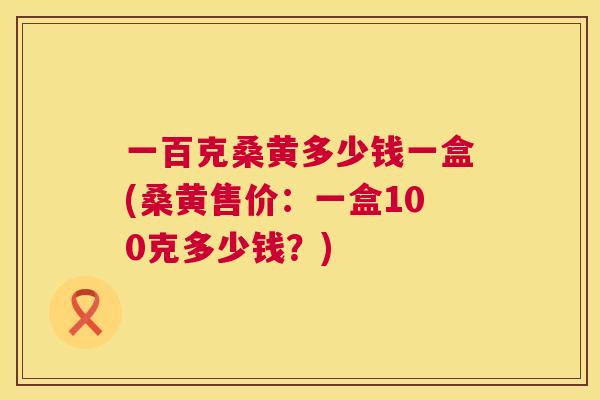 一百克桑黄多少钱一盒(桑黄售价：一盒100克多少钱？)