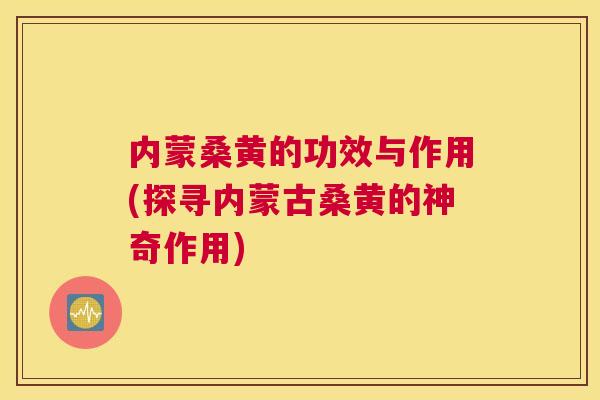 内蒙桑黄的功效与作用(探寻内蒙古桑黄的神奇作用)