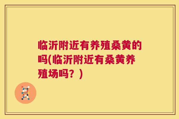 临沂附近有养殖桑黄的吗(临沂附近有桑黄养殖场吗？)