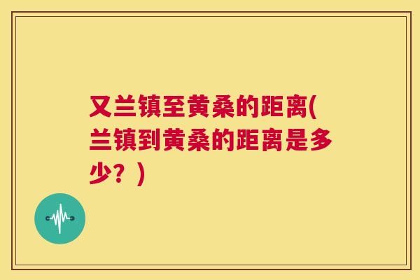 又兰镇至黄桑的距离(兰镇到黄桑的距离是多少？)