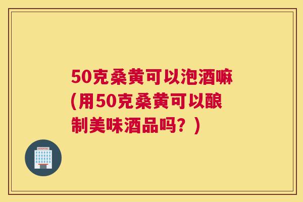 50克桑黄可以泡酒嘛(用50克桑黄可以酿制美味酒品吗？)