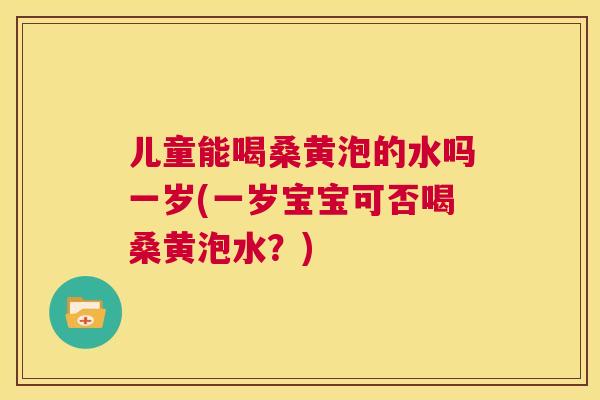 儿童能喝桑黄泡的水吗一岁(一岁宝宝可否喝桑黄泡水？)