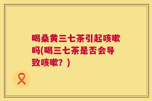 喝桑黄三七茶引起吗(喝三七茶是否会导致？)