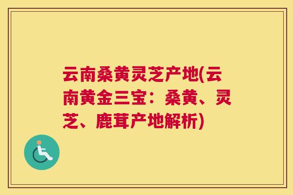云南桑黄灵芝产地(云南黄金三宝：桑黄、灵芝、鹿茸产地解析)