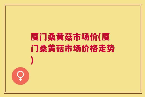 厦门桑黄菇市场价(厦门桑黄菇市场价格走势)