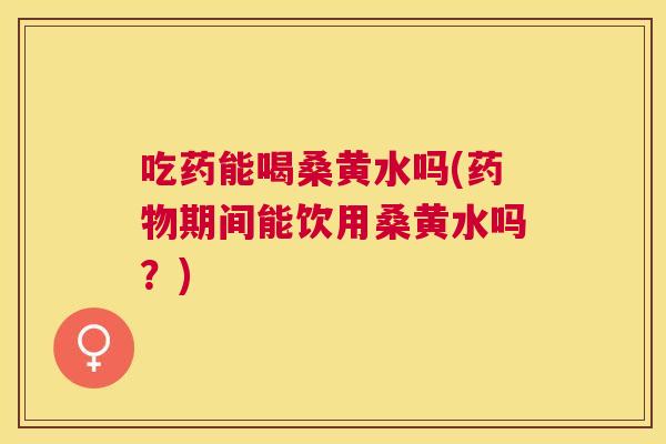 吃药能喝桑黄水吗(期间能饮用桑黄水吗？)