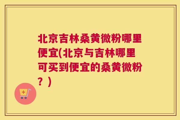 北京吉林桑黄微粉哪里便宜(北京与吉林哪里可买到便宜的桑黄微粉？)