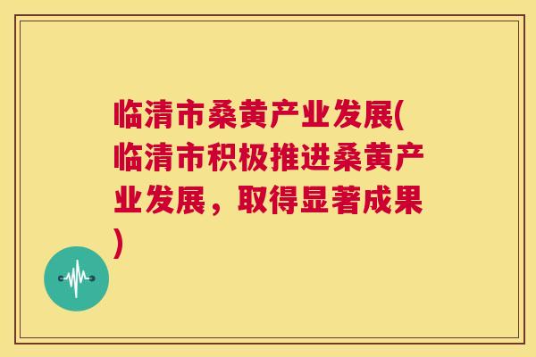临清市桑黄产业发展(临清市积极推进桑黄产业发展,取得显著成果) 临清市桑黄产业发展(临清市积极推进桑黄产业发展,取得显著成果)