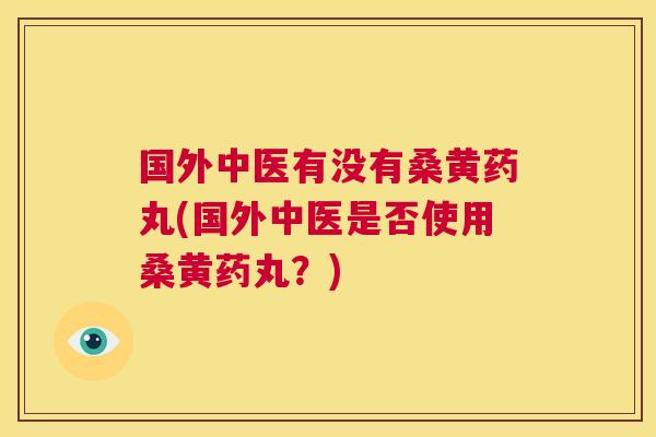 国外中医有没有桑黄药丸(国外中医是否使用桑黄药丸?) 国外中医有没有桑黄药丸(国外中医是否使用桑黄药丸?)
