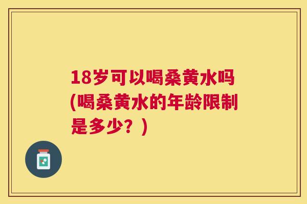 18岁可以喝桑黄水吗(喝桑黄水的年龄限制是多少？)