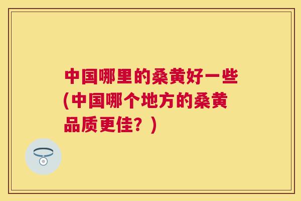 中国哪里的桑黄好一些(中国哪个地方的桑黄品质更佳？)
