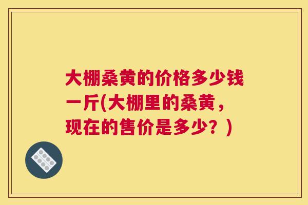 大棚桑黄的价格多少钱一斤(大棚里的桑黄,现在的售价是多少?) 大棚桑黄的价格多少钱一斤(大棚里的桑黄,现在的售价是多少?)