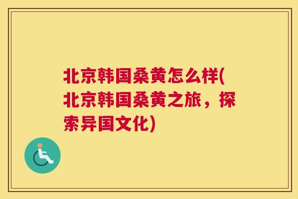 北京韩国桑黄怎么样(北京韩国桑黄之旅，探索异国文化)