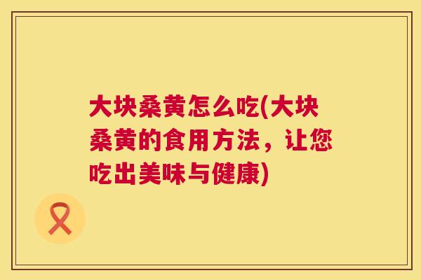 大块桑黄怎么吃(大块桑黄的食用方法，让您吃出美味与健康)